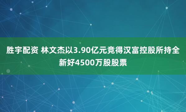 胜宇配资 林文杰以3.90亿元竞得汉富控股所持全新好4500万股股票
