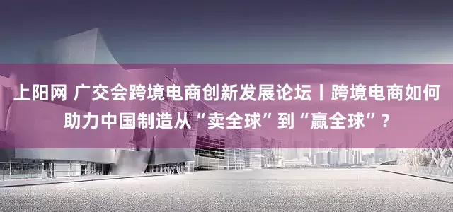 上阳网 广交会跨境电商创新发展论坛丨跨境电商如何助力中国制造从“卖全球”到“赢全球”？