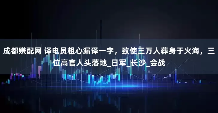 成都赚配网 译电员粗心漏译一字，致使三万人葬身于火海，三位高官人头落地_日军_长沙_会战