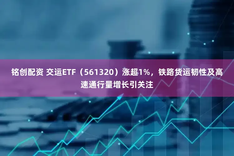 铭创配资 交运ETF（561320）涨超1%，铁路货运韧性及高速通行量增长引关注