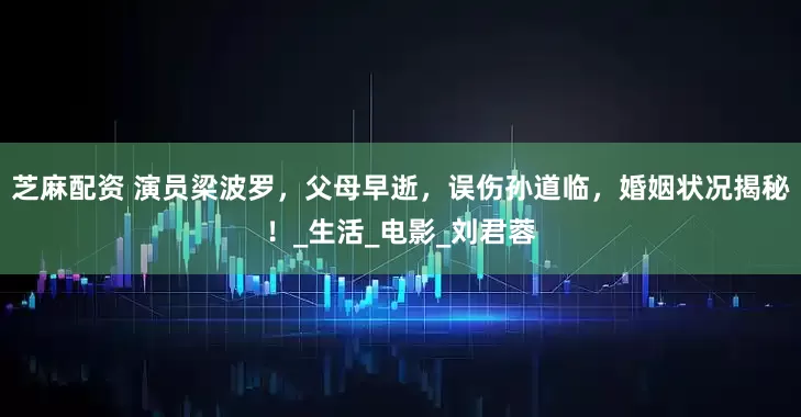 芝麻配资 演员梁波罗，父母早逝，误伤孙道临，婚姻状况揭秘！_生活_电影_刘君蓉