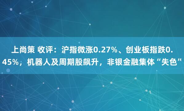 上尚策 收评：沪指微涨0.27%、创业板指跌0.45%，机器人及周期股飙升，非银金融集体“失色”