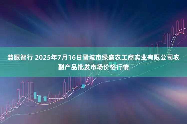 慧眼智行 2025年7月16日晋城市绿盛农工商实业有限公司农副产品批发市场价格行情