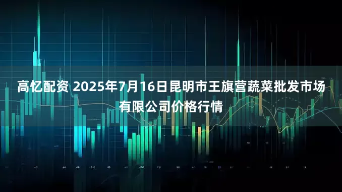 高忆配资 2025年7月16日昆明市王旗营蔬菜批发市场有限公司价格行情