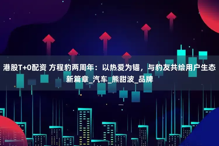 港股T+0配资 方程豹两周年：以热爱为锚，与豹友共绘用户生态新篇章_汽车_熊甜波_品牌
