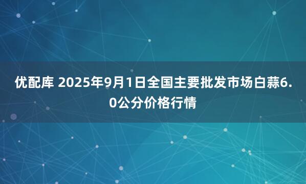 优配库 2025年9月1日全国主要批发市场白蒜6.0公分价格行情