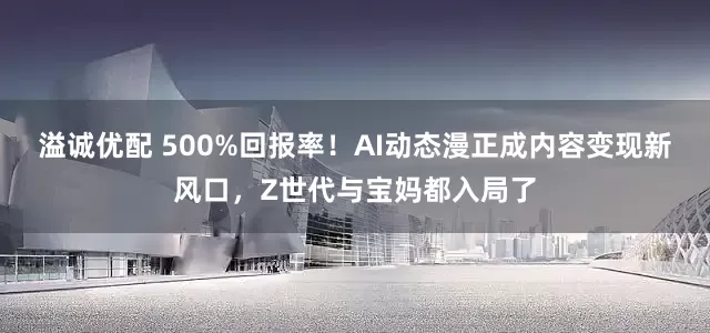 溢诚优配 500%回报率！AI动态漫正成内容变现新风口，Z世代与宝妈都入局了