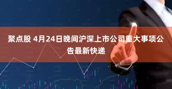聚点股 4月24日晚间沪深上市公司重大事项公告最新快递