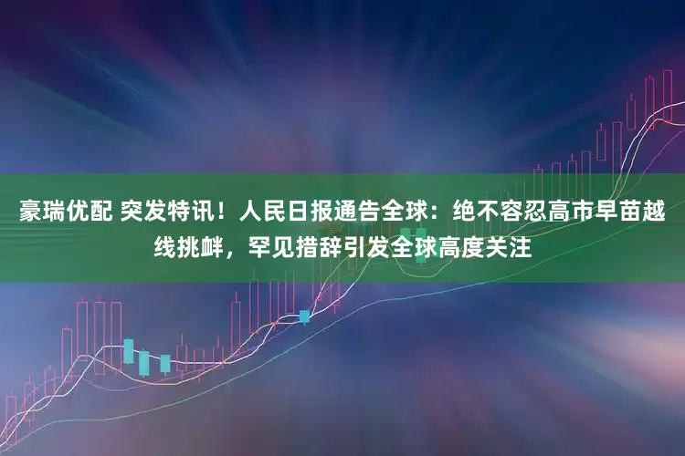 豪瑞优配 突发特讯！人民日报通告全球：绝不容忍高市早苗越线挑衅，罕见措辞引发全球高度关注