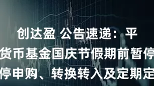 创达盈 公告速递：平安日增利货币基金国庆节假期前暂停申购、转换转入及定期定额投资业务