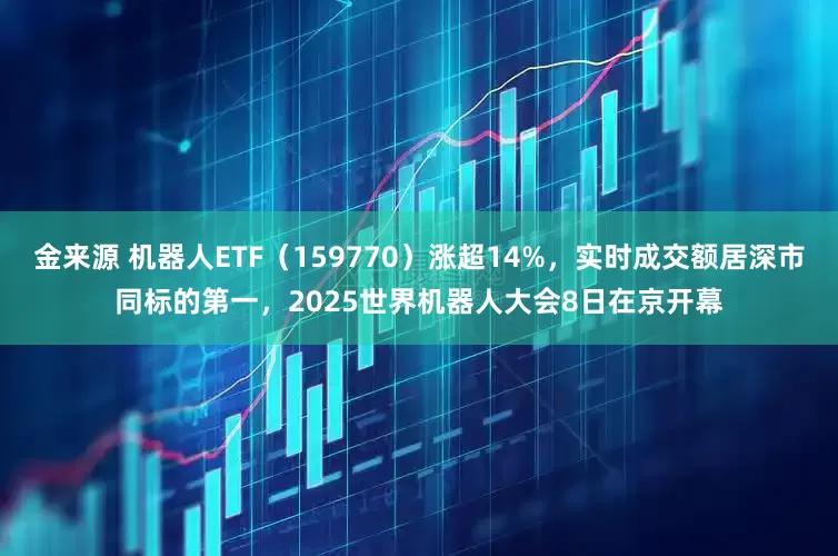 金来源 机器人ETF（159770）涨超14%，实时成交额居深市同标的第一，2025世界机器人大会8日在京开幕